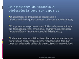 Um psiquiatra da infância e
adolescência deve ser capaz de:
Diagnosticar os transtornos condutuais e
psicopatológicos que acometem crianças e adolescentes;

Compreender os processos evolutivos da personalidade
em formação (áreas: emocional, cognitiva, psicomotora,
neurobiológica, linguagem, sociabilidade, etc.);

Indicar e executar práticas terapêuticas adequadas, quer
por atuação psicoterápica e intervenção sócio-familiar,
quer por adequada utilização de recursos farmacológicos;



                          Dr. Cláudio Costa - IPEMED/2012
 