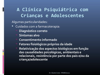 A Clínica Psiquiátrica com
     Crianças e Adolescentes
Algumas particularidades:
 Cuidados com a farmacoterapia:
    Diagnóstico correto
    Sintomas alvo
    Consentimento informado
    Fatores fisiológicos próprios da idade
    Relativização dos aspectos biológicos em função
     das causalidades psicológicas, ambientais e
     relacionais, resistência por parte dos pais e/ou da
     criança/adolescente


                           Dr. Cláudio Costa - IPEMED/2012
 