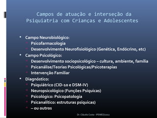 Campos de atuação e interseção da
   Psiquiatria com Crianças e Adolescentes


 Campo Neurobiológico:
    Psicofarmacologia
    Desenvolvimento Neurofisiológico (Genética, Endócrino, etc)
 Campo Psicológico:
    Desenvolvimento sociopsicológico – cultura, ambiente, família
    Psicanálise/Teorias Psicológicas/Psicoterapias
    Intervenção Familiar
 Diagnóstico:
      Psiquiátrico (CID-10 e DSM-IV)
      Neuropsicológico (Funções Psíquicas)
      Psicológico: Psicopatologia
      Psicanalítico: estruturas psíquicas)
      – ou outros
                              Dr. Cláudio Costa - IPEMED/2012
 