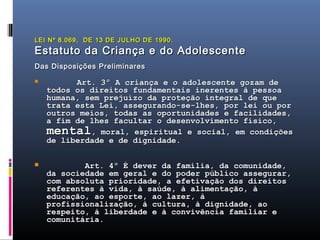 LEI Nº 8.069, DE 13 DE JULHO DE 1990.
Estatuto da Criança e do Adolescente
Das Disposições Preliminares

              Art. 3º A criança e o adolescente gozam de
    todos os direitos fundamentais inerentes à pessoa
    humana, sem prejuízo da proteção integral de que
    trata esta Lei, assegurando-se-lhes, por lei ou por
    outros meios, todas as oportunidades e facilidades,
    a fim de lhes facultar o desenvolvimento físico,
    mental, moral, espiritual e social, em condições
    de liberdade e de dignidade.

           Art. 4º É dever da família, da comunidade,
    da sociedade em geral e do poder público assegurar,
    com absoluta prioridade, a efetivação dos direitos
    referentes à vida, à saúde, à alimentação, à
    educação, ao esporte, ao lazer, à
    profissionalização, à cultura, à dignidade, ao
    respeito, à liberdade e à convivência familiar e
    comunitária.
 