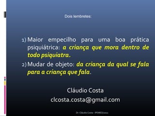 Dois lembretes:




1) Maior empecilho para uma boa prática
   psiquiátrica: a criança que mora dentro de
   todo psiquiatra.
2) Mudar de objeto: da criança da qual se fala
   para a criança que fala.

                Cláudio Costa
          clcosta.costa@gmail.com
                     Dr. Cláudio Costa - IPEMED/2012
 