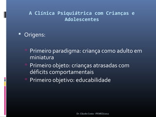 A Clínica Psiquiátrica com Crianças e
                Adolescentes

 Origens:

   Primeiro paradigma: criança como adulto em
    miniatura
   Primeiro objeto: crianças atrasadas com
    déficits comportamentais
   Primeiro objetivo: educabilidade




                      Dr. Cláudio Costa - IPEMED/2012
 