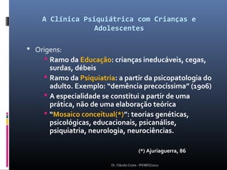 A Clínica Psiquiátrica com Crianças e
                 Adolescentes

 Origens:
     Ramo da Educação: crianças ineducáveis, cegas,
      surdas, débeis
     Ramo da Psiquiatria: a partir da psicopatologia do
      adulto. Exemplo: “demência precocíssima” (1906)
     A especialidade se constitui a partir de uma
      prática, não de uma elaboração teórica
     “Mosaico conceitual(*)”: teorias genéticas,
      psicológicas, educacionais, psicanálise,
      psiquiatria, neurologia, neurociências.

                                         (*) Ajuriaguerra, 86

                        Dr. Cláudio Costa - IPEMED/2012
 