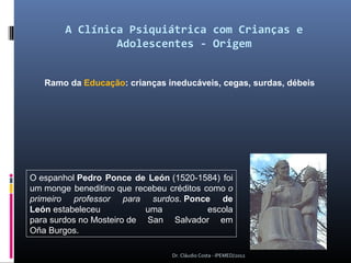 A Clínica Psiquiátrica com Crianças e
                 Adolescentes - Origem


   Ramo da Educação: crianças ineducáveis, cegas, surdas, débeis




O espanhol Pedro Ponce de León (1520-1584)  foi 
um monge  beneditino que  recebeu  créditos  como o
primeiro professor para surdos. Ponce de
León estabeleceu             uma              escola 
para surdos no Mosteiro de  San  Salvador  em 
Oña Burgos.   

                                    Dr. Cláudio Costa - IPEMED/2012
 