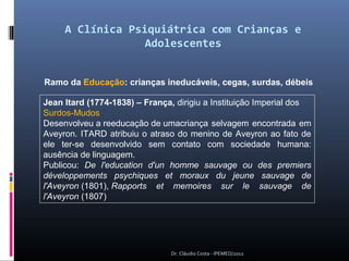 A Clínica Psiquiátrica com Crianças e
                  Adolescentes


Ramo da Educação: crianças ineducáveis, cegas, surdas, débeis

Jean Itard (1774-1838) – França, dirigiu a Instituição Imperial dos 
Surdos-Mudos
Desenvolveu a reeducação de umacriança  selvagem  encontrada  em 
Aveyron.  ITARD  atribuiu  o  atraso  do  menino  de  Aveyron  ao fato de 
ele  ter-se  desenvolvido  sem  contato  com  sociedade  humana: 
ausência de linguagem.
Publicou:  De l'education d'un homme sauvage ou des premiers
développements psychiques et moraux du jeune sauvage de
l'Aveyron (1801), Rapports et memoires sur le sauvage de
l'Aveyron (1807)




                                   Dr. Cláudio Costa - IPEMED/2012
 