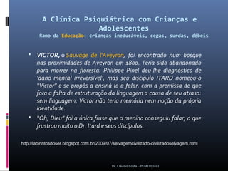 A Clínica Psiquiátrica com Crianças e
                        Adolescentes
         Ramo da Educação: crianças ineducáveis, cegas, surdas, débeis


    VICTOR, o Sauvage de l'Aveyron, foi encontrado num bosque
       nas proximidades de Aveyron em 1800. Teria sido abandonado
       para morrer na floresta. Philippe Pinel deu-lhe diagnóstico de
       ‘dano mental irreversível’, mas seu discípulo ITARD nomeou-o
       “Victor” e se propôs a ensiná-lo a falar, com a premissa de que
       fora a falta de estruturação da linguagem a causa de seu atraso:
       sem linguagem, Victor não teria memória nem noção da própria
       identidade.
    “Oh, Dieu” foi a única frase que o menino conseguiu falar, o que
       frustrou muito o Dr. Itard e seus discípulos.

http://labirintosdoser.blogspot.com.br/2009/07/selvagemcivilizado-civilizadoselvagem.html




                                             Dr. Cláudio Costa - IPEMED/2012
 