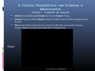 A Clínica Psiquiátrica com Crianças e
                        Adolescentes
                           Tailler:       O garoto de Aveyron
      Gênero: Drama Ano:1969 Duração:84 minutos Origem: França
      Direção:François Truffaut Roteiro:François Truffaut e Jean Gruault, baseado em livro
       de Jean
      Elenco:Jean-Pierre Cargol (Victor); François Truffaut (Dr. Jean Itard); Françoise
       Seigner (Madame Guerin); Jean Dasté (Prof. Philippe Pinel)




Clique: 




                                             Dr. Cláudio Costa - IPEMED/2012
 