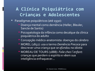 A Clínica Psiquiátrica com
     Crianças e Adolescentes
 Paradigmas psiquiátricos (até 1930):
      Doença mental como demência (Heller, Bleuler,
       Sancte de Santis)
      Psicopatologia da infância como decalque da clínica
       psiquiátrica do adulto
      Concepção médico-anatomista: doenças do cérebro
      MOREL (1852): usa o termo Demência Precoce para
       descrever uma criança que se afundou na idiotia
      MOREAU DE TOURS (1888): Folie chez l´enfant:
       crianças que perdem o espírito e vêem sua
       inteligência enfraquecer...


                          Dr. Cláudio Costa - IPEMED/2012
 