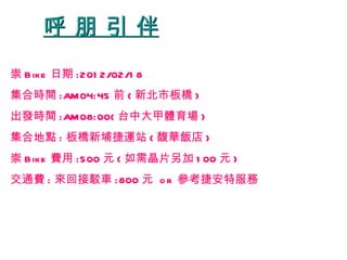 呼 朋 引 伴 崇 Bike 日期 :2012/02/18 集合時間 :AM04:45 前 ( 新北市板橋 ) 出發時間 :AM08:00( 台中大甲體育場 ) 集合地點 : 板橋新埔捷運站 ( 馥華飯店 ) 崇 Bike 費用 :500 元 ( 如需晶片另加 100 元 ) 交通費 : 來回接駁車 :800 元  or  參考捷安特服務 