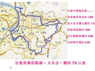 出發前集訓路線 < 大台北一圈約 70 公里 > 以華中橋當起點 ..... 到快樂休息站約 10K 到大佳河濱公園約 17k 到南港展館約 30K 到木柵動物園約 50K 回到華中橋約 63K 
