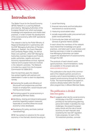 11
The Better Future for the Social Economy
(BFSE) Network is a Learning Network
promoted by Managing Authorities of the
European Social Fund, which exchanges
knowledge and experiences and shares best
practices, in order to foster the development
of the social economy within ESF operational
programmes.
The network is led by the Polish Ministry of
Regional Development in partnership with
the ESF Managing Authorities of Flanders
(Belgium), Sweden, the Czech Republic
and Lombardy Region (Italy). As well as
these core partners, other ESF Managing
Authorities (namely England and Finland),
public authorities, experts and social
economy representatives at local, regional,
national and European level are involved
in the network’s activities. The Network
is funded by a grant from the European
Commission for 2009-2012.
Over the last three years the network
has worked together with partners and
stakeholders in order to reach its objectives,
namely:
Improving the quality and efficiency of
Structural Fund programmes and their
impact on employment, social inclusion and
training across Europe;
Promoting support for social economy in
participating Member States;
Identifying, sharing and disseminating good
practices regarding support measures,
especially to countries where the social
economy is less developed;
Developing EU policy and tools (vertical
mainstreaming).
BFSE has worked on solutions for the social
economy in five thematic strands focusing on:
1. social franchising
2.financial instruments and fund allocation
mechanisms to social economy
3. measuring social added value
4. socially responsible public procurement and
public-social partnership
5. Community law (state aid) and social
services of general interest (SSGIs)
In each strand the members of the network
have shared their knowledge and good
practices, and taken part in peer reviews and
learning seminars in order to understand
how Managing Authorities can better
support the development of social economy
through the ESF.
The products of each strand’s work
(good practices, recommendations, tools)
are available on the project web site
www.socialeconomy.pl
This publication is the result of the common
work of the network partners and aims to
provide a set of recommendations on how to
support social economy through the Structural
Funds. The recommendations are based on
solutions already tested within the ESF or
other programmes in different Member States.
The publication is divided
into two parts.
Part 1 suggests what role the social economy
should play in the ESF’s investment
priorities for the forthcoming planning
period 2014-2020. It identifies the main
challenges, the present European
policy trends and the role of social
economy for each thematic area
covered by the new ESF regulation.
It also proposes, for each of the
18 investment priorities, concrete
Introduction
 