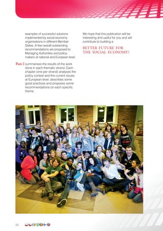 12
examples of successful solutions
implemented by social economy
organisations in different Member
States. A few overall outstanding
recommendations are proposed to
Managing Authorities and policy-
makers at national and European level.
Part 2 summarises the results of the work
done in each thematic strand. Each
chapter (one per strand) analyses the
policy context and the current issues
at European level, describes some
good practices and proposes some
recommendations on each specific
theme.
We hope that this publication will be
interesting and useful for you and will
contribute to building a
BETTER FUTURE FOR
THE SOCIAL ECONOMY!
contribute to building a
BETTER FUTURE FOR
THE SOCIAL ECONOMY!
 