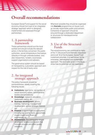 Overall recommendations
European Social Fund support for the social
economy should form part of an integrated
strategic approach which is designed,
implemented and assessed through
partnerships.
1. A partnership
framework
These partnerships should suit the local
context and should include the relevant
actors in the territory concerned: the public
authorities, social entrepreneurs themselves
(directly or through umbrella bodies), and
also researchers, funders, businesses,
support organisations and advisers.
The governance system should be based
on transparency, a pluralistic approach and
respect for the role of every actor.
2. An integrated
strategic approach
The policy framework should be
comprehensive, ideally covering the
following issues:
Institutions: egal forms, recognition of
social economy actors, administrative
bodies and procedures
Knowledge: research, education,
awareness raising, etc.
Business development: advice,
training, mentoring, management
development, access to larger markets
etc.
Finance: a sound financial ecosystem
covering tax, grants, loans, guarantees,
impact investment, financial
engineering etc.
Assessment: The partnership should
develop an assessment system that
includes process and other quality
indicators.
Whenever possible they should be organised
into thematic programmes on issues such
as socially responsible public procurement.
Coherence of approach should be
ensured through a dedicated department
or structures for interdepartmental
collaboration.
3. Use of the Structural
Funds
The social economy can contribute to many
of the 11 Structural Fund thematic objectives
and to all 18 of the European Social Fund
investment priorities. It is well known for its
innovative, well-targeted and sustainable
approach. The examples given in this book
show how its potential can be maximised.
13
 