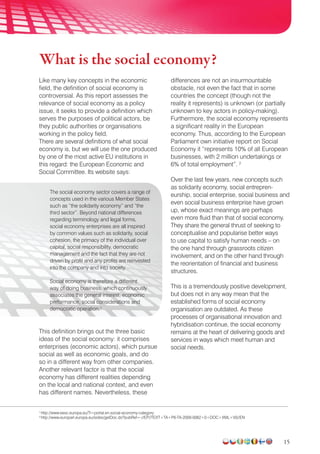 15
Like many key concepts in the economic
field, the definition of social economy is
controversial. As this report assesses the
relevance of social economy as a policy
issue, it seeks to provide a definition which
serves the purposes of political actors, be
they public authorities or organisations
working in the policy field.
There are several definitions of what social
economy is, but we will use the one produced
by one of the most active EU institutions in
this regard: the European Economic and
Social Committee. Its website says:
The social economy sector covers a range of
concepts used in the various Member States
such as “the solidarity economy” and “the
third sector”. Beyond national differences
regarding terminology and legal forms,
social economy enterprises are all inspired
by common values such as solidarity, social
cohesion, the primacy of the individual over
capital, social responsibility, democratic
management and the fact that they are not
driven by profit and any profits are reinvested
into the company and into society.
Social economy is therefore a different
way of doing business, which continuously
associates the general interest, economic
performance, social considerations and
democratic operation.1
This definition brings out the three basic
ideas of the social economy: it comprises
enterprises (economic actors), which pursue
social as well as economic goals, and do
so in a different way from other companies.
Another relevant factor is that the social
economy has different realities depending
on the local and national context, and even
has different names. Nevertheless, these
differences are not an insurmountable
obstacle, not even the fact that in some
countries the concept (though not the
reality it represents) is unknown (or partially
unknown to key actors in policy-making).
Furthermore, the social economy represents
a significant reality in the European
economy. Thus, according to the European
Parliament own initiative report on Social
Economy it “represents 10% of all European
businesses, with 2 million undertakings or
6% of total employment”. 2
Over the last few years, new concepts such
as solidarity economy, social entrepren-
eurship, social enterprise, social business and
even social business enterprise have grown
up, whose exact meanings are perhaps
even more fluid than that of social economy.
They share the general thrust of seeking to
conceptualise and popularise better ways
to use capital to satisfy human needs – on
the one hand through grassroots citizen
involvement, and on the other hand through
the reorientation of financial and business
structures.
This is a tremendously positive development,
but does not in any way mean that the
established forms of social economy
organisation are outdated. As these
processes of organisational innovation and
hybridisation continue, the social economy
remains at the heart of delivering goods and
services in ways which meet human and
social needs.
1
http://www.eesc.europa.eu/?i=portal.en.social-economy-category
2
http://www.europarl.europa.eu/sides/getDoc.do?pubRef=-//EP//TEXT+TA+P6-TA-2009-0062+0+DOC+XML+V0//EN
What is the social economy?
 