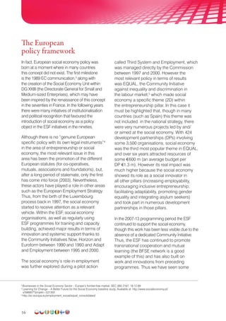 16
The European
policy framework
In fact, European social economy policy was
born at a moment where in many countries
this concept did not exist. The first milestone
is the 1989 EC communication,3
along with
the creation of the Social Economy Unit within
DG XXIII (the Directorate General for Small and
Medium-sized Enterprises), which may have
been inspired by the renaissance of this concept
in the seventies in France. In the following years
there were many initiatives of institutionalisation
and political recognition that favoured the
introduction of social economy as a policy
object in the ESF initiatives in the nineties.
Although there is no “genuine European
specific policy with its own legal instruments”4
in the area of entrepreneurship or social
economy, the most relevant issue in this
area has been the promotion of the different
European statutes (for co-operatives,
mutuals, associations and foundations), but,
after a long period of stalemate, only the first
has come into force (2003). Nevertheless,
these actors have played a role in other areas
such as the European Employment Strategy.
Thus, from the birth of the Luxembourg
process back in 1997, the social economy
started to receive attention as a relevant
vehicle. Within the ESF, social economy
organisations, as well as regularly using
ESF programmes for training and capacity
building, achieved major results in terms of
innovation and systemic support thanks to
the Community Initiatives Now, Horizon and
Euroform between 1990 and 1993 and Adapt
and Employment between 1995 and 2000.
The social economy’s role in employment
was further explored during a pilot action
called Third System and Employment, which
was managed directly by the Commission
between 1997 and 2000. However the
most relevant policy in terms of results
was EQUAL, the Community Initiative
against inequality and discrimination in
the labour market,5
which made social
economy a specific theme (2D) within
the entrepreneurship pillar. In this case it
must be highlighted that, though in many
countries (such as Spain) this theme was
not included in the national strategy, there
were very numerous projects led by and/
or aimed at the social economy. With 424
develop­ment partnerships (DPs) involving
some 3,500 organisations, social economy
was the third most popular theme in EQUAL,
and over six years attracted resources of
some €600 m (an average budget per
DP €1.3 m). However its real impact was
much higher because the social economy
showed its role as a social innovator in
all other pillars (increasing employability,
encouraging inclusive entrepreneurship,
facilitating adaptability, promoting gender
equality and integrating asylum seekers)
and took part in numerous development
partnerships in those pillars.
In the 2007-13 programming period the ESF
continued to support the social economy,
though this work has been less visible due to the
absence of a dedicated Community Initiative.
Thus, the ESF has continued to promote
transnational cooperation and mutual
learning (the BFSE network is a good
example of this) and has also built on
work and innovations from preceding
programmes. Thus we have seen some
3
Businesses in the Social Economy Sector – Europe’s frontier-free market, SEC (89) 2187, 18.12.89
4
Learning for Change – A Better Future for the Social Economy baseline study. Available at: http://www.socialeconomy.pl/
x/566857?projekt=531302
5
http://ec.europa.eu/employment_social/equal_consolidated/
 