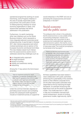 17
operational programmes working on social
franchising, some Progress initiatives in
the area of socially responsible public
procurement, the continuation of work
on lifelong learning initiatives for social
economy organisations in Spain, and
several other examples that will be
addressed in this publication.
Furthermore, it is worth mentioning
other new initiatives such as the Social
Business Initiative,6
which represents a
more integrated attempt to promote social
entrepreneurship. It saw the light in October
2011 after intense preparatory work which
involved workshops and an opinion of the
European Economic and Social Committee.
This new initiative raised much interest
from the social economy sector since it
addresses several key challenges such as:
 an integrated policy approach
 the legal framework
 access to funding
 visibility and awareness raising
 networking
Among the 11 key actions the Commission
proposes:
“that an investment priority for ‘social
enterprises’ be expressly introduced in the
ERDF and ESF regulations from 2014 in order
to provide a clear legal basis and enable
the Member States and regions to include
targeted activities in their ESF and ERDF
programmes for 2014-2020”.7
Under the common thematic objective of
promoting social inclusion and combating
poverty the subsequent draft regulations
include an investment priority on support for
social enterprises in the ERDF and one on
promoting the social economy and social
enterprises in the ESF.8
Social economy
and the public sector
This prefigures what is shown in this publication,
that the social economy is a very suitable vehicle
for promoting employment, inclusion and
entrepreneurship, and it has proven its role in
producing more sustainable local, regional and
national economic systems. Not only this, but it is
also one of the best partners for social innovation
in many policy areas. This could be summarised in
the first article of the Toia report:9
“Points out that the social economy plays
an essential role in the European economy,
by combining profitability with solidarity,
creating high-quality jobs, strengthening
social, economic and regional cohesion,
generating social capital, promoting active
citizenship, solidarity and a type of economy
with democratic values which puts people
first, in addition to supporting sustainable
development and social, environmental and
technological innovation.”
All these capabilities have been tested in
close collaboration with public authorities,
enhancing the sustainability of the solutions
thanks to their different corporate forms.
On the other hand public authorities have
responded to this by improving the legal
framework, for example introducing new
legal forms such as the social co-operative
model. This model was born in 199110
in Italy and immediately improved both
social entrepreneurs’ access to funding,
governance models, legal security, hybrid
6
http://ec.europa.eu/internal_market/social_business/index_en.htm
7
Social Business Initiative. Creating a favourable climate for social enterprises, key stakeholders in the social economy and innovation,
25.10.2011. COM(2011) 682
8
Proposal for a Regulation of the European Parliament and of the Council on the European Social Fund and repealing Council Regulation (EC)
No 1081/2006, Brussels, 14.3.2012 COM(2011) 607 final /2
9
European Parliament resolution of 19 February 2009 on Social Economy (2008/2250(INI)).
 