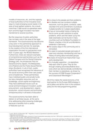 18
models of resources, etc; and the capacity
of local authorities to find innovative local
ways to meet emerging social needs in the
area of local welfare systems. As a result,
more than 7,000 social co-operatives were
born and this legal innovation has been
transferred to several countries.
But the response of public authorities
has not been only in the area of the legal
framework. The social economy has become
a key actor in the partnership approach to
local development and led, for example,
to the creation of the first international
organisation focused on partnership more
than 15 years ago: the REVES Network.11
Furthermore, there are relevant examples
of comprehensive partnerships such as the
Global Compact and the Social Enterprise
Strategy (UK), the Andalusian Pact for
Social Economy (Spain), the Małopolska
one (Poland) and the Public-Social Partner­
ships (Scotland). In all of them, public
authorities have recognised the relevance of
the social economy within their own power
and competences. These partnerships
have mobilised public and private funds
but also intangible resources such as
knowledge, social capital and legitimacy.
They have addressed issues such as
social and techno­logical innovation, public
procurement, rural development, organic
production, social inclusion and promoting
entrepreneurship in all levels of education.
The social economy has been able to
deliver on all these issues, at the same
time addressing other pressing challenges,
because it benefits from a series
of features such as:
 it is close to the people and their problems;
 it is flexible and can combine multiple
resources, such as grants, contracts, sales,
volunteer time and commitment, to produce
multiple benefits for multiple stakeholders;
 it has an honourable history of being the
first to come up with solutions to social
problems, which are then taken up by the
state (examples can be found in many
countries such as the Barka Foundation in
Poland, charities in the UK and Wohlfahrts-
verbände in Germany);
 the surplus stays in the community and is
reinvested;
 it is open to excluded people (principle of
open and voluntary membership) and has a
history of caring about excluded groups;
 its basis of mutual trust means that it sup-
ports development;
 it is mutually supportive – co-operatives
help each other to grow. They do this
through creating secondary/federal struc-
tures which are democratically controlled by
their member co-operatives, as shown by
the success of CGM Gruppo Cooperativo12
and Corporación Mondragón.13
All of this makes the social economy a first
level partner for the Europe 2020 strategy in
all its pillars and all the more in the cohesion
policy for the next programming period.
10
Law N. 381/91 of 8 November 1991, “Regulation of social co-operativesco-operativeco-operative”
11
http//www.revesnetwork.eu
12
CGM is the main and oldest Italian consortium of social cooperatives associating more than 1,000 social co-operatives and over 45,000 workers
(72% women) all over Italy – http://www.consorziocgm.org/.
13
MCC (Mondragón Corporación Cooperativa) is the best-known co-operative group, and has been operating in the Basque region in different
sectors (industry, finance, distribution and knowledge) since 1956. It has a turnover of almost €14 billion (2010) and employs almost 84,000
workers – http://www.mondragon-corporation.com/.
 
