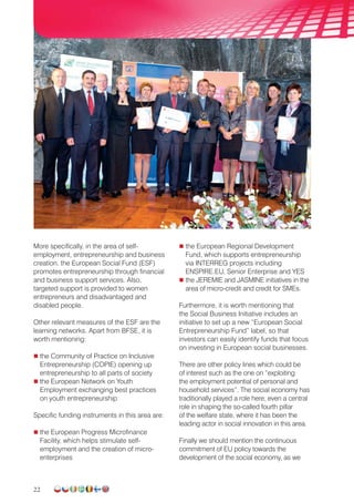 22
More specifically, in the area of self-
employment, entrepreneurship and business
creation, the European Social Fund (ESF)
promotes entrepreneurship through financial
and business support services. Also,
targeted support is provided to women
entrepreneurs and disadvantaged and
disabled people.
Other relevant measures of the ESF are the
learning networks. Apart from BFSE, it is
worth mentioning:
 the Community of Practice on Inclusive
Entrepreneurship (COPIE) opening up
entrepreneurship to all parts of society
 the European Network on Youth
Employment exchanging best practices
on youth entrepreneurship
Specific funding instruments in this area are:
 the European Progress Microfinance
Facility, which helps stimulate self-
employment and the creation of micro-
enterprises
 the European Regional Development
Fund, which supports entrepreneurship
via INTERREG projects including
ENSPIRE.EU, Senior Enterprise and YES
 the JEREMIE and JASMINE initiatives in the
area of micro-credit and credit for SMEs.
Furthermore, it is worth mentioning that
the Social Business Initiative includes an
initiative to set up a new “European Social
Entrepreneurship Fund” label, so that
investors can easily identify funds that focus
on investing in European social businesses.
There are other policy lines which could be
of interest such as the one on “exploiting
the employment potential of personal and
household services”. The social economy has
traditionally played a role here, even a central
role in shaping the so-called fourth pillar
of the welfare state, where it has been the
leading actor in social innovation in this area.
Finally we should mention the continuous
commitment of EU policy towards the
development of the social economy, as we
 