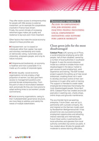 24
They offer easier access to entrepreneurship
for people with little access to external
investment, as for example the coopératives
d’activité in France have shown.
Finally, the current climate of increasing
retirement ages makes job quality and
resilience to lay-outs even more important.
Other factors that make the social economy
relevant to these priorities are:
 Empowerment: as it is based on
individuals rather than capital, has open
and voluntary membership and insists
on democratic voting, it promotes active
citizenship, empowers people, and is by its
nature inclusive;
 Entrepreneurial biodiversity: an economy
is healthier and more sustainable if it is
made up of a variety of corporate types;
 Gender equality: social economy
organisations not only employ a high
proportion of women, but also give them
access to management positions and
promote female entrepreneurship. From
the point of view of reconciliation between
work and private life they are more prone to
adapt working times to suit workers’ private
commitments;
 Social economy organisations, owing to
their multistakeholder governance structure,
are more likely to address and satisfy the
needs of multiple stakeholders.
Investment priority 1:
Access to employment
for job-seekers and
inactive people including
local employment
initiatives and support
for labour mobility
Clean green jobs for the most
disadvantaged
Catalyst Pluss (UK) sprang out of Pluss,
a social enterprise employing some 500
people, half of them disabled, owned by
a number of local authorities in southwest
England. It uses the social enterprise
model as a vehicle to enable those most
disadvantaged in the labour market to
gain access to paid employment, work
experience and training. The ESF-funded
project supports the setting up of new social
enterprises, enabling those not in work
to develop and have control of their own
business or to gain other work or training.
The support is intended to create viable
employee-led enterprises that employ the
most disadvantaged people. Since April
2010, Catalyst Pluss has created around 20
paid jobs in washing cars, charity shops,
online shops and grounds maintenance.
The eco-friendly hand car-washing
enterprise, Future Clean, was set up in
partnership with a private company, 2G,
and inspired on the German model used
by Nordberliner Werkgemeinschaft. It has
proved to be very successful providing
employment opportunities and attracting
interest nationally and internationally.
Future Clean works in partnership with
local authorities and operates from local
authority controlled city-centre car parks. It
has created about 40 jobs for people with
moderate to severe learning difficulties,
 