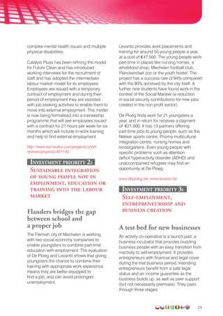 25
complex mental health issues and multiple
physical disabilities.
Catalyst Pluss has been refining the model
for Future Clean and has introduced
working interviews for the recruitment of
staff and has adopted the intermediate
labour market model for its employees.
Employees are issued with a temporary
contract of employment and during their
period of employment they are assisted
with job seeking activities to enable them to
move into external employment. This model
is now being formalised into a traineeship
programme that will see employees issued
with a contract for 21 hours per week for six
months which will include in-work training
and help to find external employment.
http://www.esf-works.com/projects/short-
reviews/projects/401140
Investment priority 2:
Sustainable integration
of young people not in
employment, education or
training into the labour
market
Flanders bridges the gap
between school and
a proper job
The Flemish city of Mechelen is working
with two social economy companies to
enable youngsters to combine part-time
education with employment. The evaluation
of De Ploeg and Levanto shows that giving
youngsters the chance to combine their
training with appropriate work experience
means they are better equipped to
find a job, and can avoid prolonged
unemployment.
Levanto provides work placements and
training for around 50 young people a year,
at a cost of €47,500. The young people work
part-time in places like nursing homes, a
wholefood shop, Mechelen football club,
Planckendael zoo or the youth hostel. The
project has a success rate of 94% compared
with the 80% achieved by the city itself. A
further nine students have found work in the
context of the Social Maribel (a reduction
in social security contributions for new jobs
created in the non-profit sector).
De Ploeg finds work for 21 youngsters a
year, and in return for receives a payment
of €21,000. It has 13 partners offering
part-time jobs to young people, such as the
Nekker sports centre, Prisma multicultural
integration centre, nursing homes and
kindergartens. Even young people with
specific problems such as attention
deficit hyperactivity disorder (ADHD) and
unaccompanied refugees may find an
opportunity at De Ploeg.
www.deploeg.be, www.levanto.be
Investment priority 3:
Self-employment,
entrepreneurship and
business creation
A test bed for new businesses
An activity co-operative is a launch pad, a
business incubator that provides budding
business people with an easy transition from
inactivity to self-employment. It provides
entrepreneurs with financial and legal cover
during the trial business period. Intending
entre­preneurs benefit from a safe legal
status and an income guarantee as the
business builds up, as well as peer support
(but not necessarily premises). They pass
through three stages:
 
