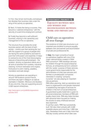 26
1. First, they remain technically unemployed
but develop their business idea under the
wing of the activity co-operative;
2. Next, if it looks like being a success, they
become a ‘salaried entrepreneur’ with the
security of a part-time employment contract;
3. Finally they become a self-sufficient
business, sharing in the ownership and
management of the co-operative.
The structure thus provides the small
business person with the best of both
worlds – control over their working life, but
with the support of a group of people who
are facing the same problems and want to
pool their enthusiasm and expertise. It helps
to overcome one of the most discouraging
features of becoming self-employed – the
isolation. Activity co-operative clients are in
all sorts of activities from cookery, industrial
cleaning, furniture restoration and organic
horti­culture to violin making, jewellery,
translation and web design.
Activity co-operatives are operating in
around 100 locations across France,
and there are eight in Belgium as well as
examples in Sweden, Morocco and Quebec.
At any one time, they are supporting around
3,500 nascent enterprises.
http://www.apce.com/pid648/cooperatives-
activites.html
Investment priority 4:
Equality between men
and women and
reconciliation between
work and private life
Child care co-operatives
all over Europe
The existence of child care structures is an
important pre-condition to ensure equality
between men and women and reconciliation
of private and professional life.
In Italy, the major consortia of social
co-operatives together with one of the
major national banks created in 2004
PAN consortium. PAN develops services
for children through the social enterprise
formula, an entrepreneurial form coherent
with the ‘public’ purpose of these services.
Local governments responsible for the
administration of child care services and
families or private/public companies
interested in creating “company
nurseries” are also playing an important
role as partners.
PAN offers planning, start-up assistance and
loans to organisations and people interested
in establishing new types of services for
children in the form of social enterprises.
A guaranteed quality trademark is given to
all social enterprises members of PAN with
quality check tools. PAN also helps families
with personal loans focused on making
the access to early childhood services
less expensive.
In just four years, PAN has successfully
built 150 new infant schools with 4,500
available places and more than 1,000 new
jobs. Nowadays there are in Italy more than
400 day nursery centres which take care
 