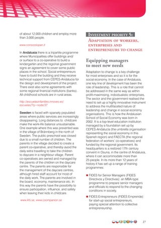 27
of about 12,000 children and employ more
than 3,000 people.
www.consorziopan.it
In Andalusia there is a tripartite programme
where Municipalities offer buildings and/
or surface to a co-operative to build a
kindergarten and the regional government
signs an agreement to cover some public
places in the school. Social entrepreneurs
have to build the building and they receive
technical support from CEPES-Andalucia for
the design and development of the project.
There exist also some agreements with
some regional financial institutions (banks).
All childhood schools are in rural areas.
http://escuelasinfantiles.innoves.es/
escuelas/?q=node/37
Sweden is faced with sparsely populated
areas where public services are increasingly
disappearing. Long distances to childcare
make the work-life balance unsustainable.
One example where this was prevented was
in the village of Brännberg in the north of
Sweden. The public preschool was closed
due to a small number of children. The
parents in the village decided to create a
parent co-operative, and thereby avoid the
daily extra travelling to take the children
to daycare in a neighbour village. Parent
co-operatives are owned and managed by
the parents of the children on the daycare
centre. The parents are responsible for
the management of the daycare centres,
although hired staff account for most of
the daily work. The parents are involved in
the board, economy, maintenance etc. In
this way the parents have the possibility to
ensure participation, influence, and safety
when leaving their kids in childcare.
www.kfo.se, www.coompanion.se
Investment priority 5:
Adaptation of workers,
enterprises and
entrepreneurs to change
Equipping managers
to meet new needs
Adaptation to change is a key challenge
for most enterprises and so it is for the
social economy. In the case of Andalusia,
one key line of development has been the
role of leadership. This is a role that cannot
be addressed in the same way as within
profit-maximising, individualistic enterprises.
The sector and the government realised the
need to set up a highly innovative instrument
to address the multifaceted nature of
leadership and change in social economy
organisations. This is how the Andalusian
School of Social Economy was born in
2002. It is a top-level education institution
managed by a foundation set up by
CEPES-Andalucía (the umbrella organisation
representing the social economy in this
Spanish region) and FAECTA (the regional
federation of workers’ co-operatives) and
funded by the regional government. Its
headquarters is a restored 17th century
convent in Osuna, in the centre of Andalusia,
where it can accommodate more than
25 people. In its more than 12 years of
history it has set up a range of training
programmes:
 FIDES for Senior Managers (FIDES
Directivos y Directivas): an MBA-type
programme to prepare senior managers
and officials to respond to the changing
conditions in society.
 FIDES Entrepreneurs (FIDES Emprende):
for start-up social entrepreneurs,
paying special attention to collective
entrepreneurship.
 