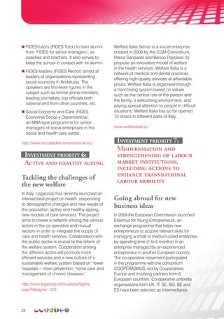 28
 FIDES tutors (FIDES Tutor) to train alumni
from ‘FIDES for senior managers’, as
coaches and teachers. It also serves to
keep the school in contact with its alumni.
 FIDES leaders (FIDES Rector) aimed at
leaders of organisations representing
social economy in Andalusia. The
speakers are first-level figures in the
subject such as former prime ministers,
leading journalists, top officials both
national and from other countries, etc.
 Social Economy and Care (FIDES
Economía Social y Dependencia):
an MBA-type programme for senior
managers of social enterprises in the
social and health care sector.
http://www.escueladeeconomiasocial.es/
investment Priority 6:
Active and healthy ageing
Tackling the challenges of
the new welfare
In Italy, Legacoop has recently launched an
intersectoral project on health, responding
to demographic changes and new needs of
the population (active and healthy ageing,
new models of care services). The project
aims to create a network among the various
actors in the co-operative and mutual
sectors in order to integrate the supply of
care and health services. Collaboration with
the public sector is crucial to the reform of
the welfare system. Cooperation among
the different actors will promote more
efficient services and a new culture of a
sustainable welfare system based on “fewer
hospitals – more prevention, home care and
management of chronic diseases”.
http://www.legacoop.it/VisualizzaPagina.
aspx?idpagina=123
Welfare Italia Servizi is a social enterprise
created in 2009 by the CGM Consortium,
Intesa Sanpaolo and Banco Popolare, to
propose an innovative model of welfare
in the health services. Welfare Italia is a
network of medical and dental practices
offering high-quality services at affordable
prices. Welfare Italia is organised through
a franchising system based on values
such as the central role of the person and
the family, a welcoming environment, and
paying special attention to people in difficult
situations. Welfare Italia has so far opened
12 clinics in different parts of Italy.
www.welfareitalia.eu
investment Priority 7:
Modernisation and
strengthening of labour
market institutions,
including actions to
enhance transnational
labour mobility
Going abroad for new
business ideas
In 2009 the European Commission launched
Erasmus for Young Entrepreneurs, an
exchange programme that helps new
entrepreneurs to acquire relevant skills for
managing a small or medium-sized enterprise
by spending time (1 to 6 months) in an
enterprise managed by an experienced
entrepreneur in another European country.
The co-operative movement participated
in the programme with the consortium
COOPERASMUS, led by Cooperatives
Europe and involving partners from 6
European countries. Co-operative umbrella
organisations from UK, IT, SE, BG, BE and
ES have been selected as intermediaries
 