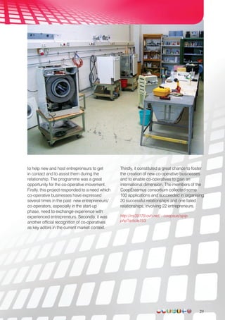 to help new and host entrepreneurs to get
in contact and to assist them during the
relationship. The programme was a great
opportunity for the co-operative movement.
Firstly, this project responded to a need which
co-operative businesses have expressed
several times in the past: new entrepreneurs/
co-operators, especially in the start-up
phase, need to exchange experience with
experienced entrepreneurs. Secondly, it was
another official recognition of co-operatives
as key actors in the current market context.
Thirdly, it constituted a great chance to foster
the creation of new co-operative businesses
and to enable co-operatives to gain an
international dimension. The members of the
CoopErasmus consortium collected some
100 applications and succeeded in organising
20 successful relationships and one failed
relationships, involving 22 entrepreneurs.
http://ns39179.ovh.net/~coopsue/spip.
php?article753
29
 