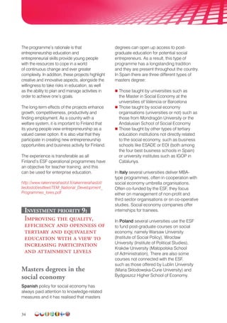 34
The programme’s rationale is that
entrepreneurship education and
entrepreneurial skills provide young people
with the resources to cope in a world
of continuous change and ever greater
complexity. In addition, these projects highlight
creative and innovative aspects, alongside the
willingness to take risks in education, as well
as the ability to plan and manage activities in
order to achieve one’s goals.
The long-term effects of the projects enhance
growth, competitiveness, productivity and
finding employment. As a country with a
welfare system, it is important to Finland that
its young people view entrepreneurship as a
valued career option. It is also vital that they
participate in creating new entrepreneurship
opportunities and business activity for Finland.
The experience is transferable as all
Finland’s ESF operational programmes have
an objective for teacher training, and this
can be used for enterprise education.
http://www.rakennerahastot.fi/rakennerahastot/
tiedostot/esitteet/TEM_National_Development_
Programmes_lores.pdf
Investment priority 9:
Improving the quality,
efficiency and openness of
tertiary and equivalent
education with a view to
increasing participation
and attainment levels
Masters degrees in the
social economy
Spanish policy for social economy has
always paid attention to knowledge-related
measures and it has realised that masters
degrees can open up access to post-
graduate education for potential social
entrepreneurs. As a result, this type of
programme has a longstanding tradition
and they are present throughout the country.
In Spain there are three different types of
masters degree:
 Those taught by universities such as
the Master in Social Economy at the
universities of Valencia or Barcelona
 Those taught by social economy
organisations (universities or not) such as
those from Mondragón University or the
Andalusian School of Social Economy
 Those taught by other types of tertiary
education institutions not directly related
to the social economy, such as business
schools like ESADE or EOI (both among
the four best business schools in Spain)
or university institutes such as IGOP in
Catalunya.
In Italy several universities deliver MBA-
type programmes, often in cooperation with
social economy umbrella organisations.
Often co-funded by the ESF, they focus
either on management of non-profit and
third sector organisations or on co-operative
studies. Social economy companies offer
internships for trainees.
In Poland several universities use the ESF
to fund post-graduate courses on social
economy, namely Warsaw University
(Institute of Social Policy), Wrocław
University (Institute of Political Studies),
Kraków University (Małopolska School
of Administration). There are also some
courses not connected with the ESF,
such as those offered by Lublin University
(Maria Skłodowska-Curie University) and
Bydgoszcz Higher School of Economy.
 