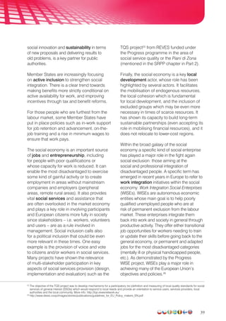 39
social innovation and sustainability in terms
of new proposals and delivering results to
old problems, is a key partner for public
authorities.
Member States are increasingly focusing
on active inclusion to strengthen social
integration. There is a clear trend towards
making benefits more strictly conditional on
active availability for work, and improving
incentives through tax and benefit reforms.
For those people who are furthest from the
labour market, some Member States have
put in place policies such as in-work support
for job retention and advancement, on-the-
job training and a rise in minimum wages to
ensure that work pays.
The social economy is an important source
of jobs and entrepreneurship, including
for people with poor qualifications or
whose capacity for work is reduced. It can
enable the most disadvantaged to exercise
some kind of gainful activity or to create
employment in areas without mainstream
companies and employers (peripheral
areas, remote rural areas). It also provides
vital social services and assistance that
are often overlooked in the market economy
and plays a key role in involving participants
and European citizens more fully in society
since stakeholders – i.e. workers, volunteers
and users – are as a rule involved in
management. Social inclusion calls also
for a political inclusion that could be even
more relevant in these times. One easy
example is the provision of voice and vote
to citizens and/or workers in social services.
Many projects have shown the relevance
of multi-stakeholder participation in key
aspects of social services provision (design,
implementation and evaluation) such as the
TQS project25
from REVES funded under
the Progress programme in the area of
social service quality or the Piani di Zona
(mentioned in the SRPP chapter in Part 2).
Finally, the social economy is a key local
development actor, whose role has been
highlighted by several actors. It facilitates
the mobilisation of endogenous resources,
the local cohesion which is fundamental
for local development, and the inclusion of
excluded groups which may be even more
necessary in times of scarce resources. It
has shown its capacity to build long-term
sustainable partnerships (even accepting its
role in mobilising financial resources), and it
does not relocate to lower-cost regions.
Within the broad galaxy of the social
economy a specific kind of social enterprise
has played a major role in the fight again
social exclusion: those aiming at the
social and professional integration of
disadvantaged people. A specific term has
emerged in recent years in Europe to refer to
work integration initiatives within the social
economy: Work Integration Social Enterprises
(WISEs). WISEs are autonomous economic
entities whose main goal is to help poorly
qualified unemployed people who are at
risk of permanent exclusion from the labour
market. These enterprises integrate them
back into work and society in general through
productive activity. They offer either transitional
job opportunities for workers needing to train
or update their skills before going back to the
general economy, or permanent and adapted
jobs for the most disadvantaged categories
(mentally ill or physical handicapped people,
etc.). As demonstrated by the Progress
WISE project, WISEs play a major role in
achieving many of the European Union’s
objectives and policies.26
25
The objective of the TQS project was to develop mechanisms for a participatory (re-)definition and measuring of local quality standards for social
services of general interest (SSGIs) which would respond to local needs and provide an orientation to service users, services providers, local
authorities and the local community. More info: http://tqs.revesnetwork.eu/
26
http://www.diesis.coop/images/stories/publications/guidelines_for_EU_Policy_makers_EN.pdf
 