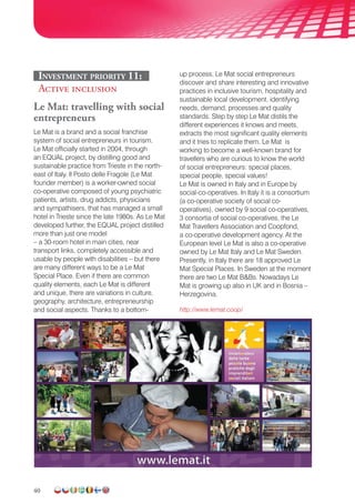 40
Investment priority 11:
Active inclusion
Le Mat: travelling with social
entrepreneurs
Le Mat is a brand and a social franchise
system of social entrepreneurs in tourism.
Le Mat officially started in 2004, through
an EQUAL project, by distilling good and
sustainable practice from Trieste in the north-
east of Italy. Il Posto delle Fragole (Le Mat
founder member) is a worker-owned social
co-operative composed of young psychiatric
patients, artists, drug addicts, physicians
and sympathisers, that has managed a small
hotel in Trieste since the late 1980s. As Le Mat
developed further, the EQUAL project distilled
more than just one model
– a 30-room hotel in main cities, near
transport links, completely accessible and
usable by people with disabilities – but there
are many different ways to be a Le Mat
Special Place. Even if there are common
quality elements, each Le Mat is different
and unique, there are variations in culture,
geography, architecture, entrepreneurship
and social aspects. Thanks to a bottom-
up process, Le Mat social entrepreneurs
discover and share interesting and innovative
practices in inclusive tourism, hospitality and
sustainable local development, identifying
needs, demand, processes and quality
standards. Step by step Le Mat distils the
different experiences it knows and meets,
extracts the most significant quality elements
and it tries to replicate them. Le Mat is
working to become a well-known brand for
travellers who are curious to know the world
of social entrepreneurs: special places,
special people, special values!
Le Mat is owned in Italy and in Europe by
social-co-operatives. In Italy it is a consortium
(a co-operative society of social co-
operatives), owned by 9 social co-operatives,
3 consortia of social co-operatives, the Le
Mat Travellers Association and Coopfond,
a co-operative development agency. At the
European level Le Mat is also a co-operative
owned by Le Mat Italy and Le Mat Sweden.
Presently, in Italy there are 18 approved Le
Mat Special Places. In Sweden at the moment
there are two Le Mat BBs. Nowadays Le
Mat is growing up also in UK and in Bosnia –
Herzegovina.
http://www.lemat.coop/
 