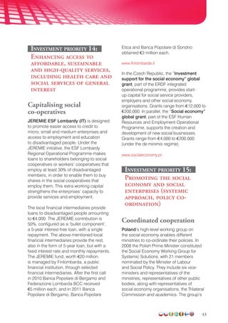43
Investment priority 14:
Enhancing access to
affordable, sustainable
and high-quality services,
including health care and
social services of general
interest
Capitalising social
co-operatives
JEREMIE ESF Lombardy (IT) is designed
to promote easier access to credit to
micro, small and medium enterprises and
access to employment and education
to disadvantaged people. Under the
JEREMIE initiative, the ESF Lombardy
Regional Operational Programme makes
loans to shareholders belonging to social
cooperatives or workers’ cooperatives that
employ at least 30% of disadvantaged
members, in order to enable them to buy
shares in the social cooperatives that
employ them. This extra working capital
strengthens the enterprises’ capacity to
provide services and employment.
The local financial intermediaries provide
loans to disadvantaged people amounting
to €4,000. The JEREMIE contribution is
50%, configured as a ‘bullet component’,
a 5-year interest-free loan, with a single
repayment. The above-mentioned local
financial intermediaries provide the rest,
also in the form of 5-year loan, but with a
fixed interest rate and monthly repayments.
The JEREMIE fund, worth €20 million,
is managed by Finlombarda, a public
financial institution, through selected
financial intermediaries. After the first call
in 2010 Banca Popolare di Bergamo and
Federazione Lombarda BCC received
€5 million each, and in 2011 Banca
Popolare di Bergamo, Banca Popolare
Etica and Banca Popolare di Sondrio
obtained €3 million each.
www.finlombarda.it
In the Czech Republic, the “Investment
support for the social economy” global
grant, part of the ERDF integrated
operational programme, provides start-
up capital for social service providers,
employers and other social economy
organisations. Grants range from €12,000 to
€200,000. In parallel, the “Social economy”
global grant, part of the ESF Human
Resources and Employment Operational
Programme, supports the creation and
development of new social businesses.
Grants range from €4,000 to €200,000
(under the de minimis regime).
www.socialeconomy.pl
Investment priority 15:
Promoting the social
economy and social
enterprises (systemic
approach, policy co-
ordination)
Coordinated cooperation
Poland’s high-level working group on
the social economy enables different
ministries to co-ordinate their policies. In
2008 the Polish Prime Minister constituted
the Social Economy Working Group for
Systemic Solutions, with 21 members
nominated by the Minister of Labour
and Social Policy. They include six vice-
ministers and representatives of the
ministries, representatives of other public
bodies, along with representatives of
social economy organisa­tions, the Trilateral
Commission and academics. The group’s
 