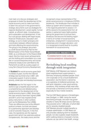 44
main task is to discuss strategies and
proposals to foster the development of the
social economy and to make sure that it
is taken into account in the government’s
strategic documents such as strategies for
regional develop­ment, social capital, human
capital, an efficient state, innovativeness,
and sustainable rural development. It has
four sub-groups dealing with legal issues,
financial infrastructure, education and
strategy, so as to create synergies and
coordination between different policies
and tools affecting the social economy.
The group’s first strategic document
is a draft Social Economy Pact for the
Modernisation of the Polish Social Model
2030, as a contribution to the Poland 2030
report. But the most recent achievements
are the drafting and consultation on a new
law on social entrepreneurship and social
enterprise (ready to be submitted to the
Parliament) as well as a policy paper on
Long-Term Social Economy Development.
In Scotland the social economy goes back
hundreds of years, but the first national
strategy was launched only in 2007, with
cross-party support. It aims to reduce
poverty, create jobs and develop businesses.
Andalusia was the first region in the
world to sign a tripartite document with
a comprehensive and detailed policy
programme for the development of the
social economy back in 2002. Since then,
two new versions have been signed (2006
and 2011) and it has inspired similar
policy instruments in other contexts
such as the Małopolska Pact (2008).
There are differences due to the different
political contexts, but both are based
on a partnership approach and develop
a set of concrete measures. In the first
case, the signatories are the regional
government (which has extensive political
competencies), the trade unions and the
recognised unique representative of the
whole social economy in Andalusia (CEPES-
Andalucía). The Andalusian Pact includes a
follow-up system which foresees a session
in the regional parliament to assess it. In
all the sessions the assessments from all
parties in parliament were highly positive
asking the govern­ment to pursue them.
Andalusia has become the leading region
in terms of number of social economy
enterprises, employment in social economy
enterprises and in budget allocation, and
it is recognised at world level for its policy
framework for social economy.
Investment priority 16:
Community-led local
development strategies
Revitalising local retailing
through work integration
CAP Märkte (CAP Markets) are medium-
sized neighbourhood supermarkets in
Germany employing disabled people. Each
unit is typically run by a local disablement
association, but the brand is owned by
a co-operative of sheltered workshops. As
well work integration under good working
conditions, they revitalise empty retail sites
and provide a cherished community service,
especially for less mobile residents.
The first CAP Markt opened in Sindelfingen,
near Stuttgart, in 1999. Using the social
franchising principle, the chain has grown
steadily to nearly 90 shops across Germany.
They provide some 1,200 jobs, of which 650
are for severely disabled people.
CAP Markets provide multiple benefits to
multiple stakeholders. A CAP Markt not
only provides satisfying work for disabled
people, but also supplies staple foodstuffs
within walking distance of people’s homes,
reduces car use (which has health, energy
 