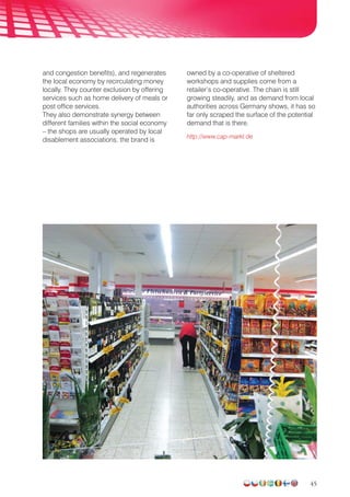 45
and congestion benefits), and regenerates
the local economy by recirculating money
locally. They counter exclusion by offer­ing
services such as home delivery of meals or
post office services.
They also demonstrate synergy between
different families within the social economy
– the shops are usually operated by local
disablement associations, the brand is
owned by a co-operative of sheltered
workshops and supplies come from a
retailer’s co-operative. The chain is still
growing steadily, and as demand from local
authorities across Germany shows, it has so
far only scraped the surface of the potential
demand that is there.
http://www.cap-markt.de
 