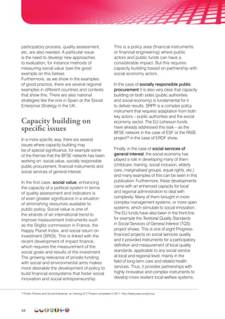 48
participatory process, quality assessment,
etc. are also needed. A particular issue
is the need to develop new approaches
to evaluation, for instance methods of
measuring social value (see the good
example on this below).
Furthermore, as we show in the examples
of good practice, there are several regional
examples in different countries and contexts
that show this. There are also national
strategies like the one in Spain or the Social
Enterprise Strategy in the UK.
Capacity building on
specific issues
In a more specific way, there are several
issues where capacity building may
be of special significance, for example some
of the themes that the BFSE network has been
working on: social value, socially responsible
public procurement, financial instruments and
social services of general interest.
In the first case, social value, enhancing
the capacity of a political system in terms
of quality assessment and indicators is
of even greater significance in a situation
of diminishing resources available to
public policy. Social value is one of
the strands of an international trend to
improve measurement instruments such
as the Stiglitz commission in France, the
Happy Planet Index, and social return on
investment (SROI). This is linked with the
recent development of impact finance,
which requires the measurement of the
social goals and results of the investment.
The growing relevance of private funding
with social and environmental aims makes
more desirable the development of policy to
build financial ecosystems that foster social
innovation and social entrepreneurship.
This is a policy area (financial instruments
or financial engineering) where public
actors and public funds can have a
considerable impact. But this requires
capacity building based on partnership with
social economy actors.
In the case of socially responsible public
procurement it is also very clear that capacity
building on both sides (public authorities
and social economy) is fundamental for it
to deliver results. SRPP is a complex policy
instrument that requires adaptation from both
key actors – public authorities and the social
economy sector. The EU cohesion funds
have already addressed this task – as the
BFSE network in the case of ESF or the PASE
project28
in the case of ERDF show.
Finally, in the case of social services of
general interest, the social economy has
played a role in developing many of them
(childcare, training, social inclusion, elderly
care, marginalised groups, equal rights, etc.)
and many examples of this can be seen in this
publication. Furthermore, these developments
came with an enhanced capacity for local
and regional administration to deal with
complexity. Many of them brought in more
complex management systems, or more open
systems, which stimulate to social innovation.
The EU funds have also been in the front line,
for example the Territorial Quality Standards
in Social Services of General Interest (TQS)
project shows. This is one of eight Progress-
financed projects on social services quality
and it provided instruments for a participatory
definition and measurement of local quality
standards, applicable to any social service
at local and regional level, mainly in the
field of long-term care and related health
services. Thus, it provides partnerships with
highly innovative and complex instruments to
develop more resilient local welfare systems.
28
Public Policies and Social Enterprise, an Interreg IV C Project completed in 2011. http://www.pase-project.eu/
 
