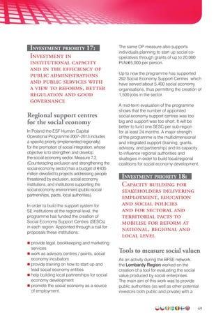 49
Investment priority 17:
Investment in
institutional capacity
and in the efficiency of
public administrations
and public services with
a view to reforms, better
regulation and good
governance
Regional support centres
for the social economy
In Poland the ESF Human Capital
Operational Programme 2007–2013 includes
a specific priority (implemented regionally)
for the promotion of social integration, whose
objective is to strengthen and develop
the social economy sector. Measure 7.2.
(Counteracting exclusion and strengthening the
social economy sector) has a budget of €435
million devoted to projects addressing people
threatened by exclusion, social economy
institutions, and institutions supporting the
social economy environment (public-social
partnerships, pacts, local authorities).
In order to build the support system for
SE institutions at the regional level, the
programme has funded the creation of
Social Economy Support Centres (SESCs)
in each region. Appointed through a call for
proposals these institutions:
 provide legal, bookkeeping and marketing
services
 work as advisory centres / points, social
economy incubators
 provide training on how to start up and
lead social economy entities
 help building local partnerships for social
economy development
 promote the social economy as a source
of employment.
The same OP measure also supports
individuals planning to start up social co-
operatives through grants of up to 20,000
PLN/€5,000 per person.
Up to now the programme has supported
292 Social Economy Support Centres which
have served about 5,400 social economy
organisations, thus permitting the creation of
1,500 jobs in the sector.
A mid-term evaluation of the programme
shows that the number of appointed
social economy support centres was too
big and support was too short. It will be
better to fund one SESC per sub-region
for at least 24 months. A major strength
of the programme is the multidimensional
and integrated support (training, grants,
advisory, and partnership) and its capacity
to influence regional authorities and
strategies in order to build local/regional
coalitions for social economy development.
Investment priority 18:
Capacity building for
stakeholders delivering
employment, education
and social policies
and for sectoral and
territorial pacts to
mobilise for reform at
national, regional and
local level
Tools to measure social valuen
As an activity during the BFSE network,
the Lombardy Region worked on the
creation of a tool for evaluating the social
value produced by social enterprises.
The main aim of this work was to provide
public authorities (as well as other potential
investors both public and private) with a
 