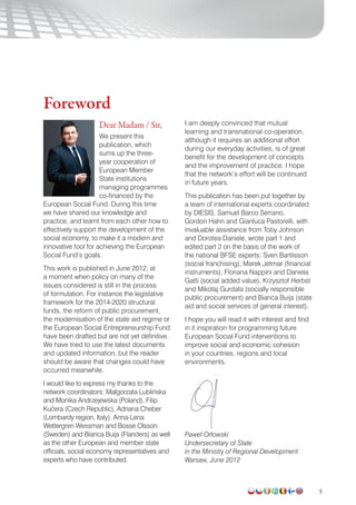5
Foreword
Dear Madam / Sir,
We present this
publication, which
sums up the three-
year cooperation of
European Member
State institutions
managing programmes
co-financed by the
European Social Fund. During this time
we have shared our knowledge and
practice, and learnt from each other how to
effectively support the development of the
social economy, to make it a modern and
innovative tool for achieving the European
Social Fund’s goals.
This work is published in June 2012, at
a moment when policy on many of the
issues considered is still in the process
of formulation. For instance the legislative
framework for the 2014-2020 structural
funds, the reform of public procurement,
the modernisation of the state aid regime or
the European Social Entrepreneurship Fund
have been drafted but are not yet definitive.
We have tried to use the latest documents
and updated information, but the reader
should be aware that changes could have
occurred meanwhile.
I would like to express my thanks to the
network coordinators: Małgorzata Lublińska
and Monika Andrzejewska (Poland), Filip
Kucera (Czech Republic), Adriana Cheber
(Lombardy region, Italy), Anna-Lena
Wettergren Wessman and Bosse Olsson
(Sweden) and Bianca Buijs (Flanders) as well
as the other European and member state
officials, social economy representatives and
experts who have contributed.
I am deeply convinced that mutual
learning and transnational co-operation,
although it requires an additional effort
during our everyday activities, is of great
benefit for the development of concepts
and the improvement of practice. I hope
that the network’s effort will be continued
in future years.
This publication has been put together by
a team of international experts coordinated
by DIESIS. Samuel Barco Serrano,
Gordon Hahn and Gianluca Pastorelli, with
invaluable assistance from Toby Johnson
and Dorotea Daniele, wrote part 1 and
edited part 2 on the basis of the work of
the national BFSE experts: Sven Bartilsson
(social franchising), Marek Jetmar (financial
instruments), Floriana Nappini and Daniela
Gatti (social added value), Krzysztof Herbst
and Mikołaj Gurdała (socially responsible
public procurement) and Bianca Buijs (state
aid and social services of general interest).
I hope you will read it with interest and find
in it inspiration for programming future
European Social Fund interventions to
improve social and economic cohesion
in your countries, regions and local
environments.
Paweł Orłowski
Undersecretary of State
in the Ministry of Regional Development
Warsaw, June 2012
^
 