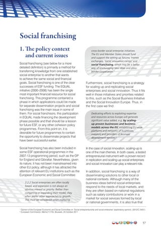57
1. The policy context
and current issues
Social franchising (see below for a more
detailed definition) is primarily a method for
transferring knowledge from one established
social enterprise to another that wants
to achieve the same social and financial
goals. Social franchising is one of the clear
successes of ESF funding. The EQUAL
initiative (2000–2008) has been the single
most important financial resource for social
franchising. This programme contained a
phase in which applications could be made
for separate dissemination projects and social
franchising was the main issue in some of
them. For social franchisors, this participation
in EQUAL made financing the development
phase possible and that should be a lesson
for future ESF, or any other cohesion policy
programmes. From this point on, it is
desirable for future programmes to contain
the opportunity to disseminate projects that
have been successful earlier.
Social franchising has also been included in
some ESF operational programmes in the
2007-13 programming period, such as the OP
for England and Gibraltar. Nevertheless, given
its nature, it has not been mainstreamed into
other EU policy, although it has attracted the
attention of relevant EU institutions such as the
European Economic and Social Committee:
3.2.2 Social enterprises are often locally
based, and expansion is not always an
obvious interest or priority. Rather than
competing or expanding their model, they
often prefer other approaches to growth.
This must be considered when exploring
cross-border social enterprise initiatives.
The EU and Member States should fund
and support the setting up forums, trainee
exchanges, ‘social innovation camps’ and
social franchising, which may be a better
way of encouraging new ideas and cross-
border cooperation.1
Furthermore, social franchising is a strategy
for scaling up and replicating social
enterprises and social innovation. Thus it fits
well in those initiatives and priorities related
to this, such as the Social Business Initiative
and the Social Innovation Europe. Thus, in
the first case we find:
Dedicating efforts to exploiting expertise
and resources across Europe will generate
significant value added, e.g. by scaling-
up proven businesses and business
models across the EU, establishing EU-wide
platforms and networks of businesses,
investors and providers of business
development services.2
In the case of social innovation, scaling-up is
one of the main themes. In both cases, a tested
entrepreneurial instrument with a proven record
in replication and scaling-up social enterprises
and social innovation can play a relevant role.
In addition, social franchising is a way of
disseminating solutions to other local or
national contexts. Although many of the
business ideas behind social enterprises
respond to the needs of local markets, and
they are often based on national regulations
such as salary contributions or work in a
market for social services formed by local
or national governments, it is also true that
Social franchising
1
Opinion of the European Economic and Social Committee on ‘Social entrepreneurship and social enterprise’ (exploratory opinion). (2012/C 24/01)
2
European Commission, Memo/11/735. Brussels, 25 October 2011
 