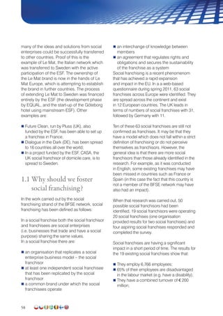 58
many of the ideas and solutions from social
enterprises could be successfully transferred
to other countries. Proof of this is the
example of Le Mat, the Italian network which
was transferred to Sweden with the active
participation of the ESF. The ownership of
the Le Mat brand is now in the hands of Le
Mat Europe, which is attempting to establish
the brand in further countries. The process
of extending Le Mat to Sweden was financed
entirely by the ESF (the development phase
by EQUAL, and the start-up of the Göteborg
hotel using mainstream ESF). Other
examples are:
 Future Clean, run by Pluss (UK), also
funded by the ESF, has been able to set up
a franchise in France;
 Dialogue in the Dark (DE), has been spread
to 16 countries all over the world;
 In a project funded by the ESF, CASA, the
UK social franchisor of domicile care, is to
spread to Sweden.
1.1 Why should we foster
social franchising?
In the work carried out by the social
franchising strand of the BFSE network, social
franchising has been defined as follows:
In a social franchise both the social franchisor
and franchisees are social enterprises
(i.e. businesses that trade and have a social
purpose) sharing the same values.
In a social franchise there are:
 an organisation that replicates a social
enterprise business model – the social
franchisor
 at least one independent social franchisee
that has been replicated by the social
franchisor
 a common brand under which the social
franchisees operate
 an interchange of knowledge between
members
 an agreement that regulates rights and
obligations and secures the sustainability
of the franchise as a system
Social franchising is a recent phenomenom
that has achieved a rapid expansion
and impact in the EU. In a a web-based
questionnaire during spring 2011, 63 social
franchises across Europe were identified. They
are spread across the continent and exist
in 12 European countries. The UK leads in
terms of numbers of social franchises with 31,
followed by Germany with 11.
Ten of these 63 social franchises are still not
confirmed as franchises. It may be that they
have a model which does not fall within a strict
definition of franchising or do not perceive
themselves as franchisors. However, the
general idea is that there are more social
franchisors than those already identified in the
research. For example, as it was conducted
in English, some existing franchises may have
been missed in countries such as France or
Spain (in this case the fact that this country is
not a member of the BFSE network may have
also had an impact).
When that research was carried out, 50
possible social franchisors had been
identified, 19 social franchisors were operating
20 social franchises (one organisation
provided results for two social franchises) and
four aspiring social franchises responded and
completed the survey.
Social franchises are having a significant
impact in a short period of time. The results for
the 19 existing social franchises show that:
 They employ 6,766 employees;
 65% of their employees are disadvantaged
in the labour market (e.g. have a disability);
 They have a combined turnover of € 200
million;
 