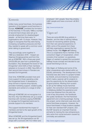 60
Komosie
Unlike many social franchises, the business
operation of the biggest social franchisor in
Europe, KOMOSIE, predated the formation
of the franchise. In the early 1990s a number
of second-hand shops were set up to
provide employment for disadvantaged
people – at that time there were 14
organisations with 15 shops. However, they
began to recognise that they were facing
increasing competitive pressures and that
they needed to speak with a common voice
when talking to government.
They accordingly came together in
1994 as a federation (KVK – Koepel van
Vlaamse Kringloopcentra) and from this
set up KOMOSIE. With a three-year grant
of € 50,000 per year from a philanthropic
foundation, they developed the brand of ‘De
Kringwinkel’ which 65% of their members
adopted on its launch in 2002. Now 95% of
their second-hand shops in Flanders are
branded De Kringwinkel.
Over time, KOMOSIE provided more and
more support to those operating under
the Kringwinkel brand. It developed a
shop format to improve shop layouts,
provided marketing support, created quality
standards and carried on a range of other
activities.
Although KOMOSIE did not recognise it at
the time, they had effectively set up a social
franchise with members paying KOMOSIE
to manage the Kringwinkel brand and to
provide support to its members.
This support transformed the impact of
members and led to the rapid growth of the
Kringwinkel brand.
When KOMOSIE and the Kringwinkel brand
was set up, the 39 organisations ran 93
shops with a turnover of € 14.2 million and
employed 1,831 people. Now they employ
3,861 people and have a turnover o € 28.5
million.
http://www.komosie.be/
Vägen ut!
There are some 60,000 drug addicts in
Sweden, and the idea of starting halfway
houses for recovering addicts sprang
from their own personal experience. In
2003, some of the people from these
self-help organisations opened the first
halfway house, Villa Vägen ut! Solberg.
This is a cooperative that is member of the
consortium Vägen ut! kooperativen, which
consists of ten workers’ co-operatives.
Vägen ut! wanted to spread this successful
halfway house concept and decided to use
social franchising to do so.
Villa Vägen ut! Solberg and some of the
other cooperatives were started within an
EQUAL partnership. The development of the
franchise was also done in a project funded
by EQUAL and promoted by Coompanion,
which made a special call for projects to
give the opportunity for the dissemination
of good practice. Working from scratch
to set up the halfway house franchise
system, the consortium and Coompanion
in Göteborg distilled the experience and
know-how obtained from the pilot into
a set of key documents: the handbook,
the quality handbook, the final franchise
agreement and a training package. During
this project, some initial work was done with
some franchisee prospects. However, the
future franchisees in three locations applied
for their own standard ESF projects, and
the ESF became an important financier,
primarily for training the new entrepreneurs,
who came from social exclusion caused by
criminality and addiction.
http://www.vagenut.coop/
 