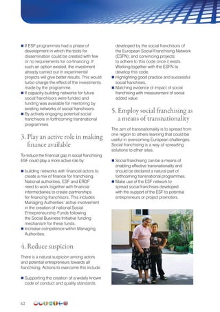 62
 If ESF programmes had a phase of
development in which the tools for
dissemination could be created with few
or no requirements for co-financing. If
such an option existed, the investment
already carried out in experimental
projects will give better results. This would
turbo-charge the effect of the investments
made by the programme.
 If capacity-building networks for future
social franchisors were funded and
funding was available for mentoring by
existing networks of social franchisors.
 By actively engaging potential social
franchisors in forthcoming transnational
programmes
3. Play an active role in making
finance available
To reduce the financial gap in social franchising
ESF could play a more active role by:
 building networks with financial actors to
create a mix of finance for franchising.
National authorities, ESF and ERDF
need to work together with financial
intermediaries to create partnerships
for financing franchisors. This includes
Managing Authorities’ active involvement
in the creation of national Social
Entrepreneurship Funds following
the Social Business Initiative funding
mechanism for these funds.
 Increase competence within Managing
Authorities.
4. Reduce suspicion
There is a natural suspicion among actors
and potential entrepreneurs towards all
franchising. Actions to overcome this include:
 Supporting the creation of a widely known
code of conduct and quality standards
developed by the social franchisors of
the European Social Franchising Network
(ESFN), and convincing projects
to adhere to this code once it exists.
Working together with the ESFN to
develop this code.
 Highlighting good practice and successful
social franchises.
 Matching evidence of impact of social
franchising with measurement of social
added value
5. Employ social franchising as
a means of transnationality
The aim of transnationality is to spread from
one region to others learning that could be
useful in overcoming European challenges.
Social franchising is a way of spreading
solutions to other sites.
 Social franchising can be a means of
enabling effective transnationality and
should be declared a natural part of
forthcoming transnational programmes.
 Make use of the ESF network to
spread social franchises developed
with the support of the ESF to potential
entrepreneurs or project promoters.
 