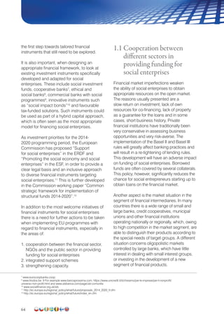 64
the first step towards tailored financial
instruments that still need to be explored.
It is also important, when designing an
appropriate financial framework, to look at
existing investment instruments specifically
developed and adapted for social
enterprises. These include social investment
funds, cooperative banks7
, ethical and
social banks8
, commercial banks with social
programmes9
, innovative instruments such
as “social impact bonds”10
and favourable
tax-funded solutions. Such instruments could
be used as part of a hybrid capital approach,
which is often seen as the most appropriate
model for financing social enterprises.
As investment priorities for the 2014-
2020 programming period, the European
Commission has proposed “Support
for social enterprises” in the ERDF and
“Promoting the social economy and social
enterprises” in the ESF, in order to provide a
clear legal basis and an inclusive approach
to diverse financial instruments targeting
social enterprises.11
This is further developed
in the Commission working paper “Common
strategic framework for implementation of
structural funds 2014-2020”.12
In addition to the most welcome initiatives of
financial instruments for social enterprises
there is a need for further actions to be taken
when implementing EU programmes with
regard to financial instruments, especially in
the areas of:
1. cooperation between the financial sector,
NGOs and the public sector in providing
funding for social enterprises
2. integrated support schemes
3. strengthening capacity.
1.1 Cooperation between
different sectors in
providing funding for
social enterprises
Financial market imperfections weaken
the ability of social enterprises to obtain
appropriate resources on the open market.
The reasons usually presented are a
slow return on investment, lack of own
resources for co-financing, lack of property
as a guarantee for the loans and in some
cases, short business history. Private
financial institutions have traditionally been
very conservative in assessing business
opportunities and very risk-averse. The
implementation of the Basel II and Basel III
rules will greatly affect banking practices and
will result in a re-tightening of lending rules.
This development will have an adverse impact
on funding of social enterprises. Borrowed
funds are often covered by several collaterals.
This policy, however, significantly reduces the
chance for social entrepreneurs starting up to
obtain loans on the financial market.
Another aspect is the market situation in the
segment of financial intermediaries. In many
countries there is a wide range of small and
large banks, credit cooperatives, municipal
unions and other financial institutions
operating nationally or regionally, which, owing
to high competition in the market segment, are
able to distinguish their products according to
the special needs of target groups. A different
situation concerns oligopolistic markets
controlled by large banks, which have little
interest in dealing with small interest groups,
or investing in the development of a new
segment of financial products.
7
www.eurocoopbanks.coop.
8
www.triodos.be. 9 For example www.bancaprossima.com, https://www.unicredit.it/it/chisiamo/per-le-imprese/per-il-nonprofit/
universo-non-profit.html and www.ubibanca.com/page/ubi-comunita
10
www.socialfinance.org.uk/sib
11
http://ec.europa.eu/regional_policy/what/future/proposals_2014_2020_fr.cfm
12
http://ec.europa.eu/regional_policy/what/future/index_en.cfm
 