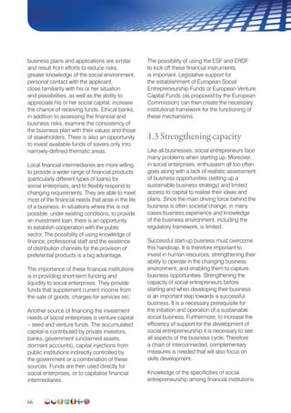 66
business plans and applications are similar
and result from efforts to reduce risks,
greater knowledge of the social environment,
personal contact with the applicant,
close familiarity with his or her situation
and possibilities, as well as the ability to
appreciate his or her social capital, increase
the chance of receiving funds. Ethical banks,
in addition to assessing the financial and
business risks, examine the consistency of
the business plan with their values and those
of stakeholders. There is also an opportunity
to invest available funds of savers only into
narrowly-defined thematic areas.
Local financial intermediaries are more willing
to provide a wider range of financial products
(particularly different types of loans) for
social enterprises, and to flexibly respond to
changing requirements. They are able to meet
most of the financial needs that arise in the life
of a business. In situations where this is not
possible, under existing conditions, to provide
an investment loan, there is an opportunity
to establish cooperation with the public
sector. The possibility of using knowledge of
finance, professional staff and the existence
of distribution channels for the provision of
preferential products is a big advantage.
The importance of these financial institutions
is in providing short-term funding and
liquidity to social enterprises. They provide
funds that supplement current income from
the sale of goods, charges for services etc.
Another source of financing the investment
needs of social enterprises is venture capital
– seed and venture funds. The accumulated
capital is contributed by private investors,
banks, government (unclaimed assets,
dormant accounts), capital injections from
public institutions indirectly controlled by
the government or a combination of these
sources. Funds are then used directly for
social enterprises, or to capitalise financial
intermediaries.
The possibility of using the ESF and ERDF
to kick off these financial instruments
is important. Legislative support for
the establishment of European Social
Entrepreneur­ship Funds or European Venture
Capital Funds (as proposed by the European
Commission) can then create the necessary
institutional framework for the functioning of
these mechanisms.
1.3 Strengthening capacity
Like all businesses, social entrepreneurs face
many problems when starting up. Moreover,
in social enterprises, enthusiasm all too often
goes along with a lack of realistic assessment
of business opportunities (setting up a
sustainable business strategy) and limited
access to capital to realise their ideas and
plans. Since the main driving force behind the
business is often societal change, in many
cases business experience and knowledge
of the business environment, including the
regulatory framework, is limited.
Successful start-up business must overcome
this handicap. It is therefore important to
invest in human resources, strengthening their
ability to operate in the changing business
environment, and enabling them to capture
business opportunities. Strengthening the
capacity of social entrepreneurs before
starting and when developing their business
is an important step towards a successful
business. It is a necessary prerequisite for
the initiation and operation of a sustainable
social business. Furthermore, to increase the
efficiency of support for the development of
social entrepreneurship it is necessary to see
all aspects of the business cycle. Therefore
a chain of interconnected, complementary
measures is needed that will also focus on
skills development.
Knowledge of the specificities of social
entrepreneurship among financial institutions
 