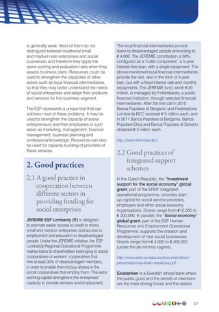 67
is generally weak. Most of them do not
distinguish between traditional small
and medium-size enterprises and social
businesses and therefore they apply the
same scoring and evaluation rules when they
assess business plans. Resources could be
used to strengthen the capacities of other
actors such as local financial intermediaries,
so that they may better understand the needs
of social enterprises and adapt their products
and services for this business segment.
The ESF represents a unique tool that can
address most of these problems. It may be
used to strengthen the capacity of social
entrepreneurs and their employees in such
areas as marketing, management, financial
management, business planning and
professional knowledge. Resources can also
be used for capacity building of providers of
these services.
2. Good practices
2.1 A good practice in
cooperation between
different sectors in
providing funding for
social enterprises
JEREMIE ESF Lombardy (IT) is designed
to promote easier access to credit to micro,
small and medium enterprises and access to
employment and education to disadvantaged
people. Under the JEREMIE initiative, the ESF
Lombardy Regional Operational Programme
makes loans to shareholders belonging to social
cooperatives or workers’ cooperatives that
hire at least 30% of disadvantaged members,
in order to enable them to buy shares in the
social cooperatives that employ them. This extra
working capital strengthens the enterprises’
capacity to provide services and employment.
The local financial intermediaries provide
loans to disadvantaged people amounting to
€ 4,000. The JEREMIE contribution is 50%,
configured as a ‘bullet component’, a 5-year
interest-free loan, with a single repayment. The
above-mentioned local financial intermediaries
provide the rest, also in the form of 5-year
loan, but with a fixed interest rate and monthly
repayments. The JEREMIE fund, worth € 20
million, is managed by Finlombarda, a public
financial institution, through selected financial
intermediaries. After the first call in 2010
Banca Popolare di Bergamo and Federazione
Lombarda BCC received € 5 million each, and
in 2011 Banca Popolare di Bergamo, Banca
Popolare Etica and Banca Popolare di Sondrio
obtained € 3 million each.
http://www.finlombarda.it
2.2 Good practices of
integrated support
schemes
In the Czech Republic, the “Investment
support for the social economy” global
grant, part of the ERDF integrated
operational programme, provides start-
up capital for social service providers,
employers and other social economy
organisations. Grants range from €12,000 to
€ 200,000. In parallel, the “Social economy”
global grant, part of the ESF Human
Resources and Employment Operational
Programme, supports the creation and
development of new social businesses.
Grants range from € 4,000 to € 200,000
(under the de minimis regime).
http://www.eesc.europa.eu/resources/docs/
presentation-by-linda-marsikova.pdf
Ekobanken is a Swedish ethical bank where
the public good and the benefit of members
are the main driving forces and the reason
 