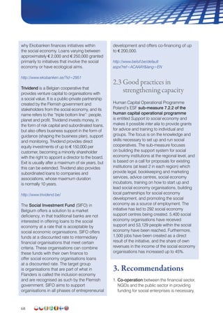 68
why Ekobanken finances initiatives within
the social economy. Loans varying between
approximately € 2,000 and € 250,000 granted
primarily to initiatives that involve the social
economy or have ecological aims.
http://www.ekobanken.se/?id=2951
Trividend is a Belgian cooperative that
provides venture capital to organisations with
a social value. It is a public-private partnership
created by the Flemish government and
stakeholders from the social economy, and its
name refers to the “triple bottom line”: people,
planet and profit. Trividend invests money, in
the form of risk capital and subordinated loans,
but also offers business support in the form of
guidance (shaping the business plan), support
and monitoring. Trividend provides direct
equity investments of up to € 150,000 per
customer, becoming a minority shareholder
with the right to appoint a director to the board.
Exit is usually after a maximum of six years, but
this can be extended. Trividend also provides
subordinated loans to companies and
associations, whose maximum duration
is normally 10 years.
http://www.trividend.be/
The Social Investment Fund (SIFO) in
Belgium offers a solution to a market
deficiency, in that traditional banks are not
interested in offering loans to the social
economy at a rate that is acceptable by
social economic organisations. SIFO offers
funds at a discounted rate to intermediary
financial organisations that meet certain
criteria. These organisations can combine
these funds with their own finance to
offer social economy organisations loans
at a discounted rate. The target group
is organisations that are part of what in
Flanders is called the inclusion economy
and are recognised as such by the Flemish
government. SIFO aims to support
organisations in all phases of entrepreneurial
development and offers co-financing of up
to € 200,000.
http://www.belsif.be/default
aspx?ref=ACAAAYlang=EN
2.3 Good practices in
strengthening capacity
Human Capital Operational Programme
Poland’s ESF sub-measure 7.2.2 of the
human capital operational programme
is entitled Support to social economy and
makes it possible inter alia to provide grants
for advice and training to individual and
groups. The focus is on the knowledge and
skills necessary to set up and run social
cooperatives. The sub-measure focuses
on building the support system for social
economy institutions at the regional level, and
is based on a call for proposals for existing
institutions (at least 2 in each region) which
provide legal, bookkeeping and marketing
services, advice centres, social economy
incubators, training on how to start up and
lead social economy organisations, building
local partnerships for social economy
development, and promoting the social
economy as a source of employment. The
initiative has led to 292 social economy
support centres being created. 5.400 social
economy organisations have received
support and 53,129 people within the social
economy have been reached. Furthermore,
1,500 jobs have been created as a direct
result of the initiative, and the share of own
revenues in the income of the social economy
organisations has increased up to 45%.
3. Recommendations
1. Co-operation between the financial sector,
NGOs and the public sector in providing
funding for social enterprises is necessary.
 