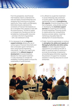 69
From this perspective, local financial
intermediaries need to understand the
role and needs of social enterprises and
recognise their financing as a business
opportunity. Policy-makers and Managing
Authorities should understand the
constraints of financial intermediaries so
as to strengthen their capacity to work with
the social economy. The lack of capital
or increased risk of lending can then be
remedied by involving public resources
– primarily in the form of guarantees
– with a fair distribution of risk.
2. It is necessary to set up integrated
support schemes allowing the use of
various types of financial instruments and
their combination (grant mechanisms,
loans using financial engineering
instruments). The aim is to make funds
available for the different stages of
development of social enterprises.
Besides the initial capital investment
it is also necessary to consider the
availability of working capital to ensure the
sustainability of social business.
3. It is efficient to couple the investment
in social enterprises with investment
in human capital. The ESF should be
significantly focused on strengthening
the capacity of social entrepreneurs and
their employees, using already existing
or developing new business support
services for coaching and mentoring
of social enterprises. Ensuring access
to capital without the corresponding
business services (advice, coaching,
mentoring) only partly helps the
development of social enterprises.
4. Finally, it would be appropriate to continue
to strengthen the ability and capacity of
Managing Authorities and other policy-
makers to create integrated financial
mechanisms co-funded by the ESF or
ERDF. It would be fruitful to continue to
promote the exchange of experience
among Managing Authorities regarding
the provision of support for innovative
solutions in ensuring resources for social
enterprises.
 
