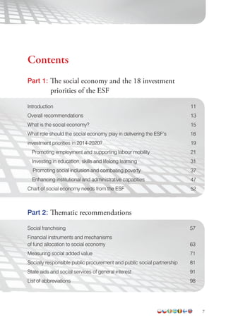 7
Introduction 11
Overall recommendations 13
What is the social economy? 15
What role should the social economy play in delivering the ESF’s 18
investment priorities in 2014-2020? 19
Promoting employment and supporting labour mobility 21
Investing in education, skills and lifelong learning 31
Promoting social inclusion and combating poverty 37
Enhancing institutional and administrative capacities 47
Chart of social economy needs from the ESF 52
Social franchising 57
Financial instruments and mechanisms
of fund allocation to social economy 63
Measuring social added value 71
Socially responsible public procurement and public social partnership 81
State aids and social services of general interest 91
List of abbreviations 98
Part 2: Thematic recommendations
Part 1: The social economy and the 18 investment
priorities of the ESF
Contents
 