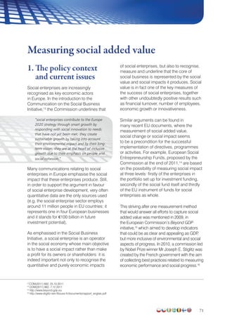 71
1. The policy context
and current issues
Social enterprises are increasingly
recognised as key economic actors
in Europe. In the introduction to the
Communication on the Social Business
Initiative,13
the Commission underlines that
“social enterprises contribute to the Europe
2020 strategy through smart growth by
responding with social innovation to needs
that have not yet been met; they create
sustainable growth by taking into account
their environmental impact and by their long-
term vision; they are at the heart of inclusive
growth due to their emphasis on people and
social cohesion.”
Many communications relating to social
enterprises in Europe emphasise the social
impact that these enterprises produce. Still,
in order to support the argument in favour
of social enterprise development, very often
quantitative data are the only sources used
(e.g. the social enterprise sector employs
around 11 million people in EU countries; it
represents one in four European businesses
and it stands for €100 billion in future
investment potential).
As emphasised in the Social Business
Initiative, a social enterprise is an operator
in the social economy whose main objective
is to have a social impact rather than make
a profit for its owners or shareholders: it is
indeed important not only to recognise the
quantitative and purely economic impacts
of social enterprises, but also to recognise,
measure and underline that the core of
social business is represented by the social
value and social impacts it produces. Social
value is in fact one of the key measures of
the success of social enterprises, together
with other undoubtedly positive results such
as financial turnover, number of employees,
economic growth or innovativeness.
Similar arguments can be found in
many recent EU documents, where the
measurement of social added value,
social change or social impact seems
to be a precondition for the successful
implementation of directives, programmes
or activities. For example, European Social
Entrepreneurship Funds, proposed by the
Commission at the end of 2011,14
are based
on the possibility of measuring social impact
at three levels: firstly of the enterprises in
the portfolio set up for investment funding,
secondly of the social fund itself and thirdly
of the EU instrument of funds for social
enterprises as whole.
This striving after one measurement method
that would answer all efforts to capture social
added value was mentioned in 2009, in
the European Commission’s Beyond GDP
initiative,15
which aimed to develop indicators
that could be as clear and appealing as GDP,
but more inclusive of environmental and social
aspects of progress. In 2010, a commission led
by Nobel Prize winner Mr Joseph E. Stiglitz was
created by the French government with the aim
of collecting best practices related to measuring
economic performance and social progress.16
Measuring social added value
13
COM(2011) 682, 25.10.2011
14
COM(2011) 862, 7.12.2011
15
http://www.beyond-gdp.eu
16
http://www.stiglitz-sen-fitoussi.fr/documents/rapport_anglais.pdf
 