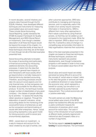 72
In recent decades, several initiatives and
projects (also financed through the EU
EQUAL Initiative), have developed different
techniques and instruments for measuring
social added value and social impact.
These include Social Accounting,
Social Reporting, quality standards like
EFQM (European Framework for Quality
Management) and SROI (Social Return
on Investment). Even though a detailed
description of all these techniques would
be beyond the scope of this chapter, it is
important to describe briefly at least two of
these techniques since they are at the basis
of most (though not all) of the best examples
presented here.
Social Accounting attempts to broaden
the scope of accounting (and particularly
of financial accounting) by introducing
additional elements into accounting
processes. It starts from the idea that
enterprises in general have impacts on
and interactions with local society which
go beyond what is normally measured in
financial terms by standard accounting.
Therefore, accounting processes should
take into account social aspects and not
only financial ones, so that companies can
be better accountable for the effects they
produce. To do this, the technique involves
a larger number of stakeholders of any given
company – the classes of people affected
by its activities – to assess the results they
obtain (positive or negative). Through the
elaboration of specific indicators, social
accounting allows for the monitoring of the
social performance of enterprises as well
as the comparison and benchmarking of
results with other enterprises. Hence, social
accounting represents a very good model
for linking economic profit to social (and
environmental) objectives.
SROI – social return on investment – is
a way to measure and account for the
value created by any type of activity. Like
other outcomes approaches, SROI also
contributes to managing and improving
services, and it is especially useful if the
funders of an activity require outcomes
information in financial terms. SROI is
different from many other approaches in
that it values outcomes by using financial
proxies, so that they can be added up and
compared to the investment made. While the
ratio is important, SROI is about much more
than this. It presents a story of change in a
compelling way and provides information to
help organisations maximise their outcomes.
Most of the best examples presented in this
chapter are based on these two techniques.
All these techniques, practices and
instruments represent very positive
developments, even though fundamental
progress is still needed in order to find a way
to measure social added value that is fit for
purpose.
Social value and social impact are widely
perceived as being difficult to account for:
the concept of ‘social value or impact’ refers
to the idea that goods or services can have
an additional dimension or value (besides
the economic one), which represents a
benefit for society, but one which is not
normally captured by purely financial
measurement. This is what economists call
a ‘positive externality’.
The work carried out under the Measuring
social added value strand of the BFSE
project has tackled this difficulty and made
a useful contribution towards the
introduction of practices which could
account for social value. The case in
favour of the introduction of such practices
at different levels (certainly regional and
national but also European) relies on a
number of arguments.
The first key aspect is access to capital and
funding for social enterprises. The Commission
 