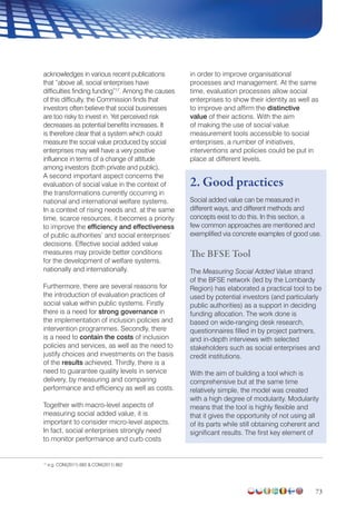 73
acknowledges in various recent publications
that “above all, social enterprises have
difficulties finding funding”17
. Among the causes
of this difficulty, the Commission finds that
investors often believe that social businesses
are too risky to invest in. Yet perceived risk
decreases as potential benefits increases. It
is therefore clear that a system which could
measure the social value produced by social
enterprises may well have a very positive
influence in terms of a change of attitude
among investors (both private and public).
A second important aspect concerns the
evaluation of social value in the context of
the transformations currently occurring in
national and international welfare systems.
In a context of rising needs and, at the same
time, scarce resources, it becomes a priority
to improve the efficiency and effectiveness
of public authorities’ and social enterprises’
decisions. Effective social added value
measures may provide better conditions
for the development of welfare systems,
nationally and internationally.
Furthermore, there are several reasons for
the introduction of evaluation practices of
social value within public systems. Firstly
there is a need for strong governance in
the implementation of inclusion policies and
intervention programmes. Secondly, there
is a need to contain the costs of inclusion
policies and services, as well as the need to
justify choices and investments on the basis
of the results achieved. Thirdly, there is a
need to guarantee quality levels in service
delivery, by measuring and comparing
performance and efficiency as well as costs.
Together with macro-level aspects of
measuring social added value, it is
important to consider micro-level aspects.
In fact, social enterprises strongly need
to monitor performance and curb costs
in order to improve organisational
processes and management. At the same
time, evaluation processes allow social
enterprises to show their identity as well as
to improve and affirm the distinctive
value of their actions. With the aim
of making the use of social value
measurement tools accessible to social
enterprises, a number of initiatives,
interventions and policies could be put in
place at different levels.
2. Good practices
Social added value can be measured in
different ways, and different methods and
concepts exist to do this. In this section, a
few common approaches are mentioned and
exemplified via concrete examples of good use.
The BFSE Tool
The Measuring Social Added Value strand
of the BFSE network (led by the Lombardy
Region) has elaborated a practical tool to be
used by potential investors (and particularly
public authorities) as a support in deciding
funding allocation. The work done is
based on wide-ranging desk research,
questionnaires filled in by project partners,
and in-depth interviews with selected
stakeholders such as social enterprises and
credit institutions.
With the aim of building a tool which is
comprehensive but at the same time
relatively simple, the model was created
with a high degree of modularity. Modularity
means that the tool is highly flexible and
that it gives the opportunity of not using all
of its parts while still obtaining coherent and
significant results. The first key element of
17
e.g. COM(2011) 682  COM(2011) 862
 
